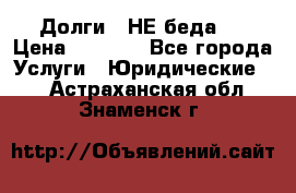 Долги - НЕ беда ! › Цена ­ 1 000 - Все города Услуги » Юридические   . Астраханская обл.,Знаменск г.